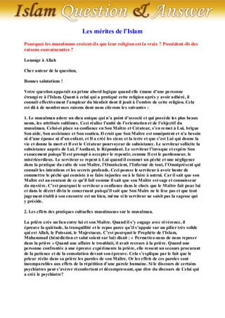 Les mérites de l’Islam
Pourquoi les musulmans croient-ils que leur religion est la vraie ? Possèdent-ils des
raisons convaincantes ?

Louange à Allah

Che r auteur de la question,

Bonnes salutations !

Votre question apparaît au prime abord logique quand elle émane d’une pe rsonne
étrangè re à l’Islam. Quant à celui qui a pratiqué cette religion après y avoir adhéré, il
connaît effectivement l’ampleur du bienfait dont il jouit à l’ombre de cette religion. Cela
est dû à de nombre uses raisons dont nous cite rons les suivantes :

1. Le musulman adore un dieu unique qui n’a point d’associé et qui possède les plus beaux
noms, les attributs sublimes. Ceci réalise l’unité de l’orientation et de l’objectif du
musulman. Celui-ci place sa confiance en Son Maître et Créateur, s’en re met à Lui, brigue
Son aide, Son assistance et Son soutien. Il croit que Son Maître est omnipotent et n’a besoin
ni d’une épouse ni d’un enfant, et Il a créé les cieux et la terre et que c’est Lui qui donne la
vie et donne la mort et Il est le Créateur pourvoyeur de subsistance. Le serviteur sollicite la
subsistance auprès de Lui, l’Audiant, le Répondant. Le serviteur l’invoque et espère Son
exaucement puisqu’Il est prompt à accepter le repentir, comme Il est le pardonneur, le
miséricordieux. Le serviteur se repent à Lui quand il commet un péché et une négligence
dans la pratique du culte de son Maître, l’Omniscient, l’Informé de tout, l’Omniprésent qui
connaît les intentions et les secrets profonds. Ceci pousse le serviteur à avoir honte de
commettre le péché qui consiste à se faire injustice ou à le faire à autrui. Car il sait que son
Maître est au courant de ce qu’il fait comme il sait que son Maître est sage et connaisseur
du mystère. C’est pourquoi le serviteur a confiance dans le choix que le Maître fait pour lui
et dans le décret divin le concernant puisqu’il sait que Son Maîre ne le lèse pas et que tout
juge ment établi à son encontre est un bien, mê me si le serviteur ne saisit pas la sagesse qui
y préside.

2. Les effets des pratiques cultuelles musulmanes sur le musulman.

La prière crée un lien entre lui et son Maître. Quand il s’y engage avec révérence, il
éprouve la quiétude, la tranquillité et le repos parce qu’il s’appuie sur un pilier très solide
qui est Allah, le Puissant, le Majestueux. C’est pourquoi le Prophète de l’Islam,
Muhammad (bénédiction et salut soient sur lui) disait : « Permettez-nous de nous reposer
dans la prière » Quand une affaire le troublait, il avait recours à la prière. Quand une
personne confrontée à une épreuve expérimente la prière, elle ressent un secours procurant
de la patience et de la consolation devant son épreuve. Cela s’explique par le fait que le
prieur récite dans sa prière les paroles de son Maître. Or les effets de ces paroles sont
incomparables aux effets de la répétition d’une parole humaine. Si le discours de certains
psychiatres peut s’avérer réconfortant et décompressant, que dire du discours de Celui qui
a créé le psychiatre?
 