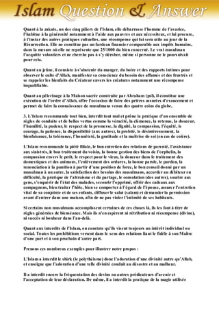 Quant à la zakate, un des cinq piliers de l’Islam, elle débarrasse l’homme de l’avarice,
l’habitue à la générosité notamme nt à l’aide aux pauvres et aux nécessiteux, et lui procure,
à l’instar des autres pratiques cultuelles, une récompense qui lui sera utile au jour de la
Résurrection. Elle ne constitue pas un fardeau financie r comparable aux impôts humains,
dans la mesure où elle ne représente que 25/1000 du bien concerné. Le vrai musulman
l’acquitte volontiers et ne cherche pas à s’y dérober, mê me si personne ne le pours uivait
pour cela.

Quant au jeûne, il consiste à s’abstenir du manger, du boire et des rapports intimes pour
observer le culte d’Allah, manifester sa conscience du besoin des affamés et des frustrés et
se rappeler les bienfaits du Créateur envers les créatures notamme nt une récompense
inqualifiable.

Quant au pèlerinage à la Maison sacrée construite par Abraham (psl), il constitue une
exécution de l’ordre d’Allah, offre l’occasion de faire des prières assurées d’exaucement et
permet de faire la connaissance de musulmans venus des quatre coins du globe.

3. L’Islam recommande tout bien, interdit tout mal et prône la pratique d’un ensemble de
règles de conduite et de belles vertus comme la véracité, la clémence, la retenue, la douceur,
l’humilité, la pudeur, le respect de la promesse, la dignité, la compassion, l’équi té, le
courage, la patience, la dis ponibilité (aux autres), la probité, le désintéressement, la
bienfaisance, la tolérance, l’honnêteté, la gratitude et la maîtrise de soi (en cas de colère).

L’Islam recommande la piété filiale, le bon entretien des relations de parenté, l’assistance
aux sinistrés, le bon traitement du voisin, la bonne gestion des biens de l’orphelin, la
compassion envers le petit, le respect pour le vieux, la douceur dans le traitement des
domestiques et des animaux, l’enlèvement des ordures, la bonne parole, le pardon, la
renonciation à la punition à partir d’une position de force, le bon conseil donné par un
musulman à un autre, la satisfaction des besoins des musulmans, accorder au débiteur en
difficulté, la pratique de l’altruisme et du partage, le consolation (des autres), sourire aux
gens, s’enquérir de l’état des malades, secourir l’opprimé, offrir des cadeaux aux
compagnons, bien traiter l’hôte, bien se comporter à l’égard de l’épouse, assure r l’entretien
vital de sa conjointe et de ses enfants, diffuser le salut (salam) et de mander la permission
avant d’entrer dans une maison, afin de ne pas violer l’intimité de ses habitants.

Si certains non mus ulmans accomplissent certaines de ces choses là, ils les font à titre de
règles générales de bienséance. Mais ils n’en espèrent ni rétribution ni récompense (divine),
ni succès ni bonheur dans l’au-delà.

Quant aux interdits de l’Islam, on constate qu’ils visent toujours un intérêt individuel ou
social. Toutes les prohibitions versent dans le sens des relations liant le fidèle à son Maître
d’une part et à son prochain d’autre part.

Prenons ces nombreux exemples pour illustrer notre propos :

L’Islam a interdit le shirk (le polythéis me) donc l’adoration d’une divinité autre qu’Allah,
et enseigne que l’adoration d’une telle divinité conduit au désastre et au malheur.

Il a inte rdit encore la fréquentation des devins ou autres prédicateurs d’avenir et
l’acceptation de leur déclaration. De même, il a interdit la pratique de la magie utilisée
 