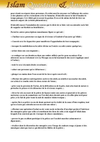 pour réunir ou séparer deux personnes. Il exclut aussi la croyance en l’influence des astres
et des planètes sur les événements et la vie humaine. Il interdit encore le fait d’insulter le
temps puisque c’est Allah qui en assure la gestion. Il en est de même du fait de tirer un
mauvais augure (de certains phénomè nes).

Il inte rdit encore l’annulation des œuvres par le désir de se faire voir ou entendre ou le fait
de rappeler un bienfait au bénéficiaire .

Parmi les autres proscriptions musulmanes figure ce qui suit :

- s’incliner ou se prosterner en signe de révérence à l’endroit d’un autre qu’Allah ;

- s’asseoir avec les hypocrites pour manifester l’approbation de leur compagnie;

- invoque r la malédiction ou la colère divine ou l’entrée en enfer contre quelqu’un ;

- uriner dans une eau stagnante ;

- se soulager sur un chemin ou dans une ombre utilisée par les gens ou autour d’un
abreuvoir ou en s’orientant vers La Mecque ou en lui tournant le dos (ceci s’applique aussi
à l’urine) ;

- tenir le sexe à la main droite en urinant ;

- saluer une personne qui se débarrasse ;

- plonger ses mains dans l’eau avant de les laver après son réveil ;

- effectuer des priè res surérogatoires au lever du soleil, au zénith et au coucher du soleil,
car celui-ci se couche entre les deux cornes de Satan ;

- prier sous la pression de l’urine, de la défécation ou de la pète, tout cela étant de nature à
perturbe r le prieur et à le détourner de la révérence requise. ;

- élever la voix au cours de la priè re de façon à nuire aux autres et pours uiv re les priè res
nocturnes en cas de somnolence car l’on doit alors dormir puis se réveiller plus tard pour
prie r, et le fait de prier toute la nuit de manière ininterrompue ;

- mettre fin à sa prière en cas de doute portant sur la réalité de la cause d’inte rruption, tant
qu’on n’aura pas entendu un son ou senti une odeur ;

- effectuer une opération d’achat ou de vente ou de recherche d’un objet perdu à l’intérieur
des mosquées parce que celles-ci constituent des lieux de culte et de rappel d’Allah dans
lesquels il ne convient pas de s’occuper de choses mondaines;

- presser le pas en allant participer à la priè re car l’on doit marcher calme ment et
digne ment ;

- rivaliser dans la décoration des mosquées avec l’usage de couleurs rouge et jaune et des
mosaïques ainsi que tout ce qui distrait les fidèles de la prière ;
 