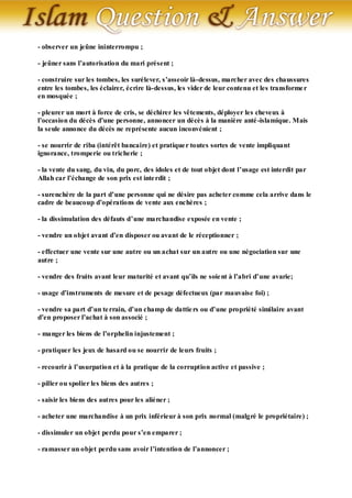 - observer un jeûne ininterrompu ;

- jeûner sans l’autorisation du mari présent ;

- construire sur les tombes, les surélever, s’asseoir là-dessus, marcher avec des chaussures
entre les tombes, les éclairer, écrire là-dessus, les vider de leur contenu et les transforme r
en mosquée ;

- pleurer un mort à force de cris, se déchirer les vêtements, déployer les cheveux à
l’occasion du décès d’une personne, annoncer un décès à la manière anté -islamique. Mais
la seule annonce du décès ne représente aucun inconvénient ;

- se nourrir de riba (intérêt bancaire) et pratique r toutes sortes de vente impliquant
ignorance, tromperie ou tricherie ;

- la vente du sang, du vin, du porc, des idoles et de tout objet dont l’usage est interdit par
Allah car l’échange de son prix est inte rdit ;

- surenchère de la part d’une personne qui ne désire pas acheter comme cela arrive dans le
cadre de beaucoup d’opérations de vente aux enchères ;

- la dissimulation des défauts d’une marchandise exposée en vente ;

- vendre un objet avant d’en disposer ou avant de le réceptionner ;

- effectuer une vente sur une autre ou un achat sur un autre ou une négociation sur une
autre ;

- vendre des fruits avant leur maturité et avant qu’ils ne soie nt à l’abri d’une avarie;

- usage d’instruments de mesure et de pesage défectueux (par mauvaise foi) ;

- vendre sa part d’un te rrain, d’un champ de dattie rs ou d’une propriété similaire avant
d’en proposer l’achat à son associé ;

- manger les biens de l’orphelin injustement ;

- pratiquer les jeux de hasard ou se nourrir de leurs fruits ;

- recourir à l’usurpation et à la pratique de la corruption active et passive ;

- piller ou spolier les biens des autres ;

- saisir les biens des autres pour les aliéner ;

- acheter une marchandise à un prix inférieur à son prix normal (malgré le propriétaire) ;

- dissimuler un objet perdu pour s’en emparer ;

- ramasser un objet perdu sans avoir l’intention de l’annoncer ;
 