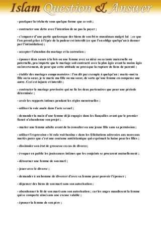 - pratiquer la triche rie sous quelque forme que ce soit ;

- contracter une dette avec l’intention de ne pas la payer ;

- s’empare r d’une partie quelconque des biens de son frè re musulman malgré lui ; ce que
l’on prend grâce à l’épée de la pudeur est interdit (ce que l’on oblige quelqu’un à donner
par l’intimidation) ;

- accepter l’abandon du mariage et la castration ;

- épouser deux sœurs à la fois ou une femme avec sa nièce ou sa tante maternelle ou
paternelle, peu importe que le mariage soit contracté avec la plus âgée avant la moins âgée
ou inversement, de peur que cette attitude ne provoque la rupture de liens de parenté ;

- établir des mariages compe nsatoires : l’on dit par exemple à quelqu’un : marie -moi ta
fille ou ta sœur, je te marie ma fille ou ma sœur, de sorte qu’une femme en compense une
autre. Ceci est injuste et interdit ;

- contracter le mariage provisoire qui ne lie les deux partenaires que pour une période
déterminée ;

- avoir les rapports intimes pendant les règles menstruelles ;

- utiliser la voie anale dans l’acte sexuel ;

- de mande r la main d’une femme dé jà engagée dans les fiançailles avant que le premier
fiancé n’abandonne son projet ;

- marier une femme adulte avant de la consulter ou une jeune fille sans sa permission ;

- utiliser l’expression « bi rafa wal-banîna » dans les félicitations adressées aux nouveaux
mariés parce que c’est une coutume antéislamique qui exprimait la haine pour les filles ;

- dissimuler son état de grossesse en cas de divorce;

- évoquer en public les jouissances intimes que les conjoints se procurent mutuelle ment ;

- détourner une femme de son mari ;

- jouer avec le divorce ;

- de mande r à un homme de divorcer d’avec sa femme pour pouvoir l’épouser ;

- dépenser des biens de son mari sans son autorisation ;

- abandonner le lit de son mari sans son autorisation ; car les anges maudissent la femme
qui se comporte ainsi sans une excuse valable ;

- épouser la fe mme de son pè re ;
 