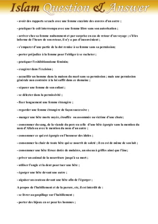 - avoir des rapports sexuels avec une femme enceinte des œuvres d’un autre ;

- pratiquer le coït interrompu avec une femme libre sans son autorisation ;

- arriver chez sa femme nuitamme nt et par surprise en cas de retour d’un voyage ; s’il les
informe de l’heure de son retour, il n’y a pas d’inconvénient ;

- s’empare r d’une partie de la dot re mise à sa femme sans sa permission;

- porter préjudice à la femme pour l’obliger à se racheter ;

- pratiquer l’exhibitionnisme féminin;

- exagérer dans l’excision ;

- accueillir un homme dans la maison du mari sans sa permission ; mais une permission
générale non contraire à la loi suffit dans ce domaine ;

- séparer une femme de son enfant ;

- se délecter dans la permissivité ;

- fixer longuement une femme étrangère ;

- regarder une femme étrangè re de façon successive ;

- manger une bête morte noyée, étouffée ou assommée ou victime d’une chute;

- consommer du sang, de la viande du porc ou celle d’une bête égorgée sans la mention du
nom d’Allah ou avec le mention du nom d’un autre ;

- consommer ce qui est égorgée en l’honneur des idoles ;

- consommer la chair de toute bête qui se nourrit de saleté ; il en est de même de son lait ;

- consommer une bête féroce dotée de molaires, un oiseau à griffes ainsi que l’âne;

- priver un animal de la nourriture jusqu’à sa mort ;

- utiliser l’ongle et la dent pour tuer une bête ;

- égorger une bête devant une autre ;

- aiguiser un couteau devant une bête afin de l’égorger ;

A propos de l’habillement et de la parure, etc, il est interdit de :

- se livrer au gaspillage sur l’habillement ;

- porter des bijoux en or pour les hommes ;
 