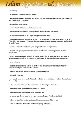 - rester nu ;

- se promener nu ou dévoiler ses cuisses ;

- porter des vêtements trop longs, les traîner en signe d’orgueil et porter un habit qui attire
particulièrement l’attention ;

- faire un faux témoignage ;

- porter atteinte à l’honneur des femmes chastes ;

- porter atteinte à l’honneur d’une personne innocente ou la calomnier ;

- se moquer de quelqu’un par le geste ou par un clin d’œil ;

- échange r de mauvais sobriquets, se livrer à la médisance, au colportage, à la raillerie à
l’égard des mus ulmans, à s’enorgueillir pour sa naissance et à mettre en cause la généalogie
de quelqu’un ;

- se livrer à l’insulte, aux injures, aux propos obscènes et dégradants ;

- élever la voix pour profé rer de mauvaises paroles sauf pour une personne victime
d’injustice ;

- mentir notamment dans le cadre du rêve tel que le fait de prétendre avoir fait un rêve
pour se donner un mé rite ou réaliser un profit maté riel ou pour intimide r un enne mi ;

- se surestime r ;

- tenir un entretien secret à deux en mettant une troisiè me personne à l’écart car ce
comportement peut attrister cette dernière ;

- maudire un croyant ou une personne qui ne le mérite pas ;

- injurie r les morts ;

- invoque r la mort pour quelqu’un ou la souhaite r pour soi-mê me en raison d’un mal que
l’on a subi ;

- prier contre soi-même, contre ses enfants, ses domestiques et ses biens ;

- manger des mets qui se trouvent devant un autre ;

- manger des mets qui se trouvent au milieu de plat ;

- ne pas manger les mets qui se trouvent sur son côté, car c’est la partie bénie ;

- boire à partir d’une partie cassée du récipient, pour ne se faire du mal ;

- boire de la bouche d’un outre (ou bouteille) ou y exhale r ;
 