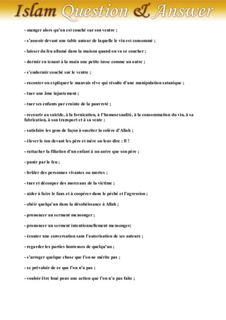 - manger alors qu’on est couché sur son ventre ;

- s’asseoir devant une table autour de laquelle le vin est consommé ;

- laisser du feu allumé dans la maison quand on va se coucher ;

- dormir en tenant à la main une petite tasse comme un outre ;

- s’endormir couché sur le ventre ;

- raconter ou expliquer le mauvais rêve qui résulte d’une manipulation satanique ;

- tuer une âme injuste ment ;

- tuer ses enfants par crainte de la pauvreté ;

- recourir au suicide, à la fornication, à l’homosexualité, à la consommation du vin, à sa
fabrication, à son transport et à sa vente ;

- satisfaire les gens de façon à susciter la colè re d’Allah ;

- élever le ton devant les père et mère ou leur dire : fi !

- rattacher la filiation d’un enfant à un autre que son père ;

- punir par le feu ;

- brûler des personnes vivantes ou mortes ;

- tuer et découper des morceaux de la victime ;

- aider à faire le faux et à coopére r dans le péché et l’agression ;

- obéir quelqu’un dans la désobéissance à Allah ;

- prononcer un serment me nsonger ;

- prononcer un serment intentionnellement me nsonger;

- écouter une conversation sans l’autorisation de ses auteurs ;

- regarder les parties honteuses de quelqu’un ;

- s’arroger quelque chose que l’on ne mérite pas ;

- se prévaloir de ce que l’on n’a pas ;

- vouloir être loué pour une action que l’on n’a pas faite ;
 