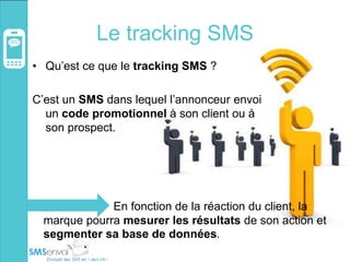 Le tracking SMS
• Qu’est ce que le tracking SMS ?
C’est un SMS dans lequel l’annonceur envoi
un code promotionnel à son client ou à
son prospect.
En fonction de la réaction du client, la
marque pourra mesurer les résultats de son action et
segmenter sa base de données.
 