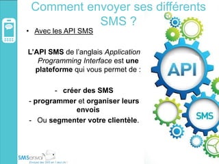 Comment envoyer ses différents
SMS ?
• Avec les API SMS
L’API SMS de l’anglais Application
Programming Interface est une
plateforme qui vous permet de :
- créer des SMS
- programmer et organiser leurs
envois
- Ou segmenter votre clientèle.
 