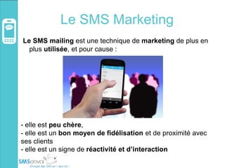 Le SMS Marketing
Le SMS mailing est une technique de marketing de plus en
plus utilisée, et pour cause :
- elle est peu chère,
- elle est un bon moyen de fidélisation et de proximité avec
ses clients
- elle est un signe de réactivité et d’interaction
 