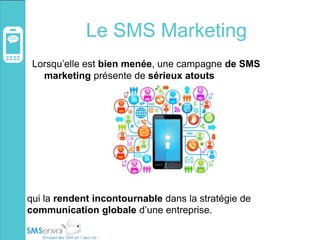 Le SMS Marketing
Lorsqu’elle est bien menée, une campagne de SMS
marketing présente de sérieux atouts
qui la rendent incontournable dans la stratégie de
communication globale d’une entreprise.
 