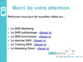 Merci de votre attention.
Retrouvez nous pour de nouvelles vidéos sur :
o Le SMS Marketing
o Le SMS publipostage : cliquez ici
o Le SMS Anniversaire : cliquez ici
o La réponse SMS : cliquez ici
o Le Tracking SMS : cliquez ici
o Le Marketing Direct : cliquez ici
 