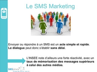 Le SMS Marketing
Envoyer ou répondre à un SMS est un acte simple et rapide.
Le dialogue peut donc s’établir sans délai.
L’INSEE note d’ailleurs une forte réactivité, avec un
taux de mémorisation des messages supérieurs
à celui des autres médias.
 
