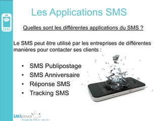 Les Applications SMS
Quelles sont les différentes applications du SMS ?
Le SMS peut être utilisé par les entreprises de différentes
manières pour contacter ses clients :
• SMS Publipostage
• SMS Anniversaire
• Réponse SMS
• Tracking SMS
 
