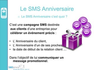 Le SMS Anniversaire
o Le SMS Anniversaire c’est quoi ?
C’est une campagne SMS destinée
aux clients d’une entreprise pour
célébrer un événement précis :
• L’ Anniversaire du client,
• L’ Anniversaire d’un de ses proches,
• la date de début de la relation client …
Dans l’objectif de lui communiquer un
message promotionnel.
 