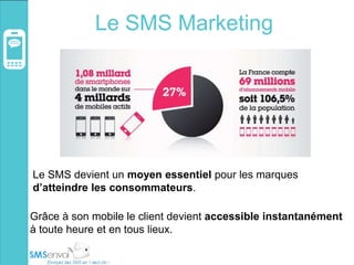 Le SMS Marketing
Le SMS devient un moyen essentiel pour les marques
d’atteindre les consommateurs.
Grâce à son mobile le client devient accessible instantanément
à toute heure et en tous lieux.
 