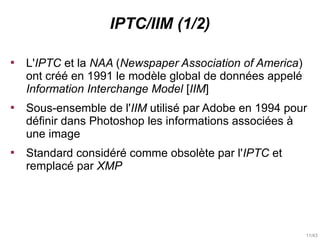 11/43
IPTC/IIM (1/2)

L'IPTC et la NAA (Newspaper Association of America)
ont créé en 1991 le modèle global de données ap...