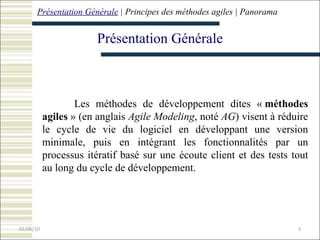 Présentation Générale Présentation Générale  | Principes  des méthodes agiles |  Panorama Les méthodes de développement dites «  méthodes agiles  » (en anglais  Agile Modeling , noté  AG ) visent à réduire le cycle de vie du logiciel en développant une version minimale, puis en intégrant les fonctionnalités par un processus itératif basé sur une écoute client et des tests tout au long du cycle de développement.   