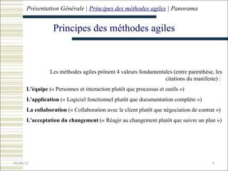 Présentation Générale |  Principes  des méthodes agiles  |  Panorama Principes  des méthodes agiles Les méthodes agiles prônent 4 valeurs fondamentales (entre parenthèse, les citations du manifeste) :  L'équipe  (« Personnes et interaction plutôt que processus et outils »)  L'application  (« Logiciel fonctionnel plutôt que documentation complète »)  La collaboration  (« Collaboration avec le client plutôt que négociation de contrat »)   L'acceptation du changement  (« Réagir au changement plutôt que suivre un plan ») 