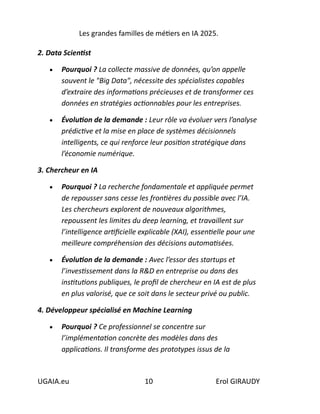 Les grandes familles de métiers en IA 2025.
UGAIA.eu 10 Erol GIRAUDY
2. Data Scientist
• Pourquoi ? La collecte massive de données, qu’on appelle
souvent le "Big Data", nécessite des spécialistes capables
d’extraire des informations précieuses et de transformer ces
données en stratégies actionnables pour les entreprises.
• Évolution de la demande : Leur rôle va évoluer vers l’analyse
prédictive et la mise en place de systèmes décisionnels
intelligents, ce qui renforce leur position stratégique dans
l’économie numérique.
3. Chercheur en IA
• Pourquoi ? La recherche fondamentale et appliquée permet
de repousser sans cesse les frontières du possible avec l’IA.
Les chercheurs explorent de nouveaux algorithmes,
repoussent les limites du deep learning, et travaillent sur
l’intelligence artificielle explicable (XAI), essentielle pour une
meilleure compréhension des décisions automatisées.
• Évolution de la demande : Avec l’essor des startups et
l’investissement dans la R&D en entreprise ou dans des
institutions publiques, le profil de chercheur en IA est de plus
en plus valorisé, que ce soit dans le secteur privé ou public.
4. Développeur spécialisé en Machine Learning
• Pourquoi ? Ce professionnel se concentre sur
l’implémentation concrète des modèles dans des
applications. Il transforme des prototypes issus de la
 