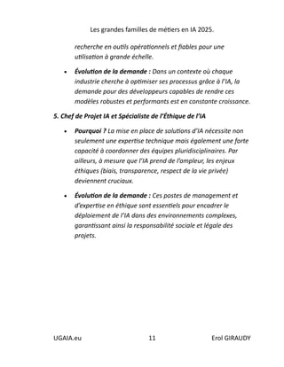 Les grandes familles de métiers en IA 2025.
UGAIA.eu 11 Erol GIRAUDY
recherche en outils opérationnels et fiables pour une
utilisation à grande échelle.
• Évolution de la demande : Dans un contexte où chaque
industrie cherche à optimiser ses processus grâce à l’IA, la
demande pour des développeurs capables de rendre ces
modèles robustes et performants est en constante croissance.
5. Chef de Projet IA et Spécialiste de l’Éthique de l’IA
• Pourquoi ? La mise en place de solutions d’IA nécessite non
seulement une expertise technique mais également une forte
capacité à coordonner des équipes pluridisciplinaires. Par
ailleurs, à mesure que l’IA prend de l’ampleur, les enjeux
éthiques (biais, transparence, respect de la vie privée)
deviennent cruciaux.
• Évolution de la demande : Ces postes de management et
d’expertise en éthique sont essentiels pour encadrer le
déploiement de l’IA dans des environnements complexes,
garantissant ainsi la responsabilité sociale et légale des
projets.
 