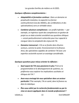 Les grandes familles de métiers en IA 2025.
UGAIA.eu 13 Erol GIRAUDY
Quelques réflexions complémentaires :
• Adaptabilité et formation continue : Dans un domaine en
perpétuelle évolution, la capacité à se former
continuellement (via des MOOCs, des certifications et des
spécialisations) sera un véritable atout.
• Combiner plusieurs compétences : Les profils hybrides — par
exemple, un ingénieur ayant des compétences en gestion de
projet ou un data scientist sensibilisé aux questions éthiques
— seront particulièrement recherchés pour leur capacité à
naviguer dans la complexité des enjeux de l’IA.
• Domaine transversal : L’IA va se fondre dans d’autres
secteurs, comme la santé, l’environnement et la finance.
Ainsi, des spécialistes capables de combiner l’IA avec une
expertise sectorielle auront un avantage considérable.
Quelques questions pour mieux orienter la réflexion :
• Quel aspect de l’IA vous passionne le plus ? Est-ce la
programmation et le développement de systèmes, ou
préféreriez-vous explorer les implications sociétales et
éthiques de l’IA ?
• Avez-vous envisagé de vous spécialiser dans un secteur
particulier ? Par exemple, l’IA en santé, dans la finance ou
dans la robotique.
• Êtes-vous attiré par la recherche fondamentale ou par la
mise en œuvre appliquée dans le monde professionnel ?
 