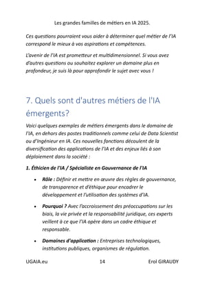 Les grandes familles de métiers en IA 2025.
UGAIA.eu 14 Erol GIRAUDY
Ces questions pourraient vous aider à déterminer quel métier de l’IA
correspond le mieux à vos aspirations et compétences.
L’avenir de l’IA est prometteur et multidimensionnel. Si vous avez
d’autres questions ou souhaitez explorer un domaine plus en
profondeur, je suis là pour approfondir le sujet avec vous !
7. Quels sont d'autres métiers de l'IA
émergents?
Voici quelques exemples de métiers émergents dans le domaine de
l'IA, en dehors des postes traditionnels comme celui de Data Scientist
ou d’Ingénieur en IA. Ces nouvelles fonctions découlent de la
diversification des applications de l’IA et des enjeux liés à son
déploiement dans la société :
1. Éthicien de l'IA / Spécialiste en Gouvernance de l'IA
• Rôle : Définir et mettre en œuvre des règles de gouvernance,
de transparence et d’éthique pour encadrer le
développement et l’utilisation des systèmes d’IA.
• Pourquoi ? Avec l’accroissement des préoccupations sur les
biais, la vie privée et la responsabilité juridique, ces experts
veillent à ce que l’IA opère dans un cadre éthique et
responsable.
• Domaines d'application : Entreprises technologiques,
institutions publiques, organismes de régulation.
 