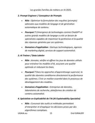 Les grandes familles de métiers en IA 2025.
UGAIA.eu 15 Erol GIRAUDY
2. Prompt Engineer / Concepteur de Prompts
• Rôle : Optimiser la formulation des requêtes (prompts)
adressées aux modèles de langage et de génération
automatique de contenu.
• Pourquoi ? L’émergence de technologies comme ChatGPT et
autres grands modèles de langage a créé un besoin de
spécialistes capables de maximiser la pertinence et la qualité
des réponses générées par ces systèmes.
• Domaines d'application : Startups technologiques, agences
de marketing digital, services de support automatisé.
3. AI Trainer / Data Labeler
• Rôle : Annoter, vérifier et affiner les jeux de données utilisés
pour entraîner les modèles d’IA, assurant une qualité
optimale et réduisant les biais.
• Pourquoi ? Dans les approches d’apprentissage supervisé, la
qualité des données conditionne directement la performance
des systèmes. C’est un maillon essentiel dans le processus de
développement des modèles.
• Domaines d'application : Entreprises de données,
laboratoires de recherche, plateformes de création de
contenu automatisé.
4. Spécialiste en Explicabilité de l'IA (AI Explainability Specialist)
• Rôle : Concevoir des outils et méthodes permettant
d'interpréter et d'expliquer les décisions prises par des
algorithmes complexes.
 