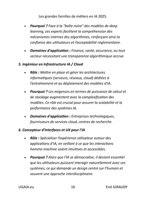 Les grandes familles de métiers en IA 2025.
UGAIA.eu 16 Erol GIRAUDY
• Pourquoi ? Face à la "boîte noire" des modèles de deep
learning, ces experts facilitent la compréhension des
mécanismes internes des algorithmes, renforçant ainsi la
confiance des utilisateurs et l’acceptabilité réglementaire.
• Domaines d'application : Finance, santé, assurance, ou tout
secteur nécessitant une transparence algorithmique accrue.
5. Ingénieur en Infrastructure IA / Cloud
• Rôle : Mettre en place et gérer les architectures
informatiques (serveurs, réseaux, cloud) dédiées à
l’entraînement et au déploiement des modèles d'IA.
• Pourquoi ? Les exigences en termes de puissance de calcul et
de stockage augmentent avec la complexification des
modèles. Ce rôle est crucial pour assurer la scalabilité et la
performance des systèmes IA.
• Domaines d'application : Entreprises technologiques,
fournisseurs de services cloud, centres de recherche.
6. Concepteur d'Interfaces et UX pour l'IA
• Rôle : Spécialiser l’expérience utilisateur autour des
applications d’IA, en veillant à ce que les interactions
homme-machine soient intuitives et accessibles.
• Pourquoi ? Alors que l'IA se démocratise, il devient essentiel
que les utilisateurs puissent interagir naturellement avec ces
systèmes, ce qui demande un design centré sur l’humain et
souvent une approche interdisciplinaire.
 