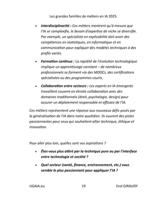 Les grandes familles de métiers en IA 2025.
UGAIA.eu 19 Erol GIRAUDY
• Interdisciplinarité : Ces métiers montrent qu'à mesure que
l'IA se complexifie, le besoin d'expertise de niche se diversifie.
Par exemple, un spécialiste en explicabilité doit avoir des
compétences en statistiques, en informatique et en
communication pour expliquer des modèles techniques à des
profils variés.
• Formation continue : La rapidité de l'évolution technologique
implique un apprentissage constant – de nombreux
professionnels se forment via des MOOCs, des certifications
spécialisées ou des programmes courts.
• Collaboration entre secteurs : Les experts en IA émergents
travaillent souvent en étroite collaboration avec des
domaines traditionnels (droit, psychologie, design) pour
assurer un déploiement responsable et efficace de l'IA.
Ces métiers représentent une réponse aux nouveaux défis posés par
la généralisation de l'IA dans notre quotidien. Ils ouvrent des pistes
passionnantes pour ceux qui souhaitent allier technique, éthique et
innovation.
Pour aller plus loin, quelles sont vos aspirations ?
• Êtes-vous plus attiré par la technique pure ou par l'interface
entre technologie et société ?
• Quel secteur (santé, finance, environnement, etc.) vous
semble le plus passionnant pour appliquer l’IA ?
 