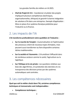 Les grandes familles de métiers en IA 2025.
UGAIA.eu 2 Erol GIRAUDY
• Chef de Projet IA Rôle : Coordonner et piloter des projets
impliquant plusieurs compétences (techniques,
organisationnelles, éthiques) et garantir la bonne intégration
de solutions d’IA dans une entreprise. Exemple d’application :
Mise en place d’un système d’analyse prédictive pour
l’industrie ou la finance.
2. Les impacts de l'IA
L’IA transforme profondément notre quotidien et l’industrie :
• Sur le marché de l’emploi : L’automatisation et l’optimisation
des processus créent de nouveaux types d’emplois, mais
peuvent aussi transformer ou faire disparaître certaines
tâches traditionnelles.
• Sur la société et l'économie : L’IA améliore l’efficacité dans
de nombreux secteurs comme la santé, l’agriculture ou la
logistique.
• Sur l’éthique et la vie privée : Les questions relatives aux
biais des algorithmes, à la protection des données et à la
transparence des décisions prises par des systèmes
automatiques sont centrales.
3. Les compétences nécessaires
Quel que soit le métier choisi dans l’IA, certaines compétences
techniques et transversales sont indispensables :
• Compétences techniques :
 