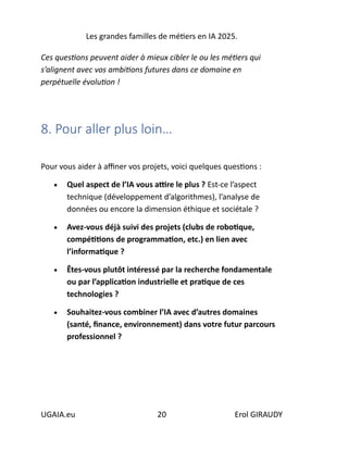 Les grandes familles de métiers en IA 2025.
UGAIA.eu 20 Erol GIRAUDY
Ces questions peuvent aider à mieux cibler le ou les métiers qui
s’alignent avec vos ambitions futures dans ce domaine en
perpétuelle évolution !
8. Pour aller plus loin…
Pour vous aider à affiner vos projets, voici quelques questions :
• Quel aspect de l’IA vous attire le plus ? Est-ce l’aspect
technique (développement d’algorithmes), l’analyse de
données ou encore la dimension éthique et sociétale ?
• Avez-vous déjà suivi des projets (clubs de robotique,
compétitions de programmation, etc.) en lien avec
l’informatique ?
• Êtes-vous plutôt intéressé par la recherche fondamentale
ou par l’application industrielle et pratique de ces
technologies ?
• Souhaitez-vous combiner l’IA avec d’autres domaines
(santé, finance, environnement) dans votre futur parcours
professionnel ?
 