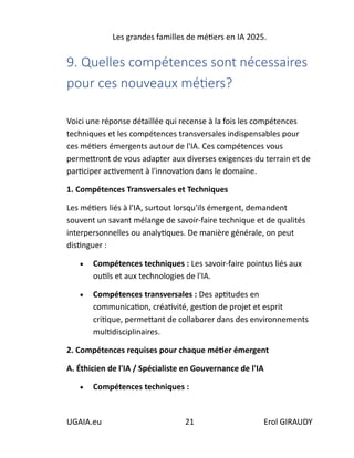 Les grandes familles de métiers en IA 2025.
UGAIA.eu 21 Erol GIRAUDY
9. Quelles compétences sont nécessaires
pour ces nouveaux métiers?
Voici une réponse détaillée qui recense à la fois les compétences
techniques et les compétences transversales indispensables pour
ces métiers émergents autour de l'IA. Ces compétences vous
permettront de vous adapter aux diverses exigences du terrain et de
participer activement à l'innovation dans le domaine.
1. Compétences Transversales et Techniques
Les métiers liés à l'IA, surtout lorsqu'ils émergent, demandent
souvent un savant mélange de savoir-faire technique et de qualités
interpersonnelles ou analytiques. De manière générale, on peut
distinguer :
• Compétences techniques : Les savoir-faire pointus liés aux
outils et aux technologies de l'IA.
• Compétences transversales : Des aptitudes en
communication, créativité, gestion de projet et esprit
critique, permettant de collaborer dans des environnements
multidisciplinaires.
2. Compétences requises pour chaque métier émergent
A. Éthicien de l'IA / Spécialiste en Gouvernance de l'IA
• Compétences techniques :
 