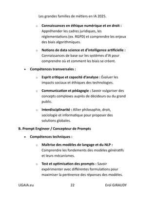 Les grandes familles de métiers en IA 2025.
UGAIA.eu 22 Erol GIRAUDY
o Connaissances en éthique numérique et en droit :
Appréhender les cadres juridiques, les
réglementations (ex. RGPD) et comprendre les enjeux
des biais algorithmiques.
o Notions de data science et d’intelligence artificielle :
Connaissances de base sur les systèmes d'IA pour
comprendre où et comment les biais se créent.
• Compétences transversales :
o Esprit critique et capacité d’analyse : Évaluer les
impacts sociaux et éthiques des technologies.
o Communication et pédagogie : Savoir vulgariser des
concepts complexes auprès de décideurs ou du grand
public.
o Interdisciplinarité : Allier philosophie, droit,
sociologie et informatique pour proposer des
solutions globales.
B. Prompt Engineer / Concepteur de Prompts
• Compétences techniques :
o Maîtrise des modèles de langage et du NLP :
Comprendre les fondements des modèles génératifs
et leurs mécanismes.
o Test et optimisation des prompts : Savoir
expérimenter avec différentes formulations pour
maximiser la pertinence des réponses des modèles.
 
