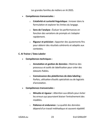 Les grandes familles de métiers en IA 2025.
UGAIA.eu 23 Erol GIRAUDY
• Compétences transversales :
o Créativité et curiosité linguistique : Innover dans la
formulation et explorer les limites du langage.
o Sens de l'analyse : Évaluer les performances en
fonction des variations de prompts et s’adapter
rapidement.
o Rigueur et précision : Apporter des ajustements fins
pour obtenir des résultats cohérents et adaptés aux
contextes.
C. AI Trainer / Data Labeler
• Compétences techniques :
o Annotation et gestion de données : Maitrise des
processus et outils de labellisation pour créer des
datasets fiables.
o Connaissance des plateformes de data labeling :
Parfois, utilisation d’outils spécialisés ou de logiciels
d’annotation.
• Compétences transversales :
o Minutie et rigueur : Attention aux détails pour éviter
les erreurs qui pourraient biaiser l’entraînement des
modèles.
o Patience et endurance : La qualité des données
dépend d’un travail méthodique et souvent répétitif.
 