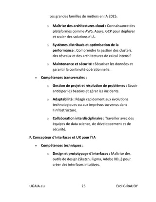 Les grandes familles de métiers en IA 2025.
UGAIA.eu 25 Erol GIRAUDY
o Maîtrise des architectures cloud : Connaissance des
plateformes comme AWS, Azure, GCP pour déployer
et scaler des solutions d’IA.
o Systèmes distribués et optimisation de la
performance : Comprendre la gestion des clusters,
des réseaux et des architectures de calcul intensif.
o Maintenance et sécurité : Sécuriser les données et
garantir la continuité opérationnelle.
• Compétences transversales :
o Gestion de projet et résolution de problèmes : Savoir
anticiper les besoins et gérer les incidents.
o Adaptabilité : Réagir rapidement aux évolutions
technologiques ou aux imprévus survenus dans
l’infrastructure.
o Collaboration interdisciplinaire : Travailler avec des
équipes de data science, de développement et de
sécurité.
F. Concepteur d'Interfaces et UX pour l’IA
• Compétences techniques :
o Design et prototypage d'interfaces : Maîtrise des
outils de design (Sketch, Figma, Adobe XD…) pour
créer des interfaces intuitives.
 