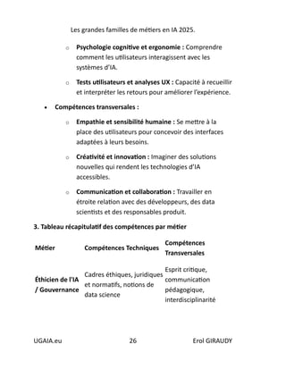 Les grandes familles de métiers en IA 2025.
UGAIA.eu 26 Erol GIRAUDY
o Psychologie cognitive et ergonomie : Comprendre
comment les utilisateurs interagissent avec les
systèmes d’IA.
o Tests utilisateurs et analyses UX : Capacité à recueillir
et interpréter les retours pour améliorer l’expérience.
• Compétences transversales :
o Empathie et sensibilité humaine : Se mettre à la
place des utilisateurs pour concevoir des interfaces
adaptées à leurs besoins.
o Créativité et innovation : Imaginer des solutions
nouvelles qui rendent les technologies d’IA
accessibles.
o Communication et collaboration : Travailler en
étroite relation avec des développeurs, des data
scientists et des responsables produit.
3. Tableau récapitulatif des compétences par métier
Métier Compétences Techniques
Compétences
Transversales
Éthicien de l'IA
/ Gouvernance
Cadres éthiques, juridiques
et normatifs, notions de
data science
Esprit critique,
communication
pédagogique,
interdisciplinarité
 