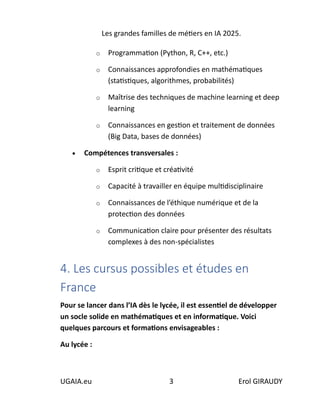 Les grandes familles de métiers en IA 2025.
UGAIA.eu 3 Erol GIRAUDY
o Programmation (Python, R, C++, etc.)
o Connaissances approfondies en mathématiques
(statistiques, algorithmes, probabilités)
o Maîtrise des techniques de machine learning et deep
learning
o Connaissances en gestion et traitement de données
(Big Data, bases de données)
• Compétences transversales :
o Esprit critique et créativité
o Capacité à travailler en équipe multidisciplinaire
o Connaissances de l’éthique numérique et de la
protection des données
o Communication claire pour présenter des résultats
complexes à des non-spécialistes
4. Les cursus possibles et études en
France
Pour se lancer dans l’IA dès le lycée, il est essentiel de développer
un socle solide en mathématiques et en informatique. Voici
quelques parcours et formations envisageables :
Au lycée :
 