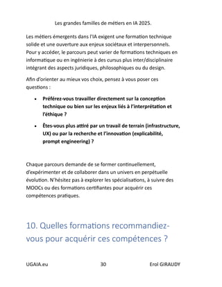 Les grandes familles de métiers en IA 2025.
UGAIA.eu 30 Erol GIRAUDY
Les métiers émergents dans l'IA exigent une formation technique
solide et une ouverture aux enjeux sociétaux et interpersonnels.
Pour y accéder, le parcours peut varier de formations techniques en
informatique ou en ingénierie à des cursus plus inter/disciplinaire
intégrant des aspects juridiques, philosophiques ou du design.
Afin d’orienter au mieux vos choix, pensez à vous poser ces
questions :
• Préférez-vous travailler directement sur la conception
technique ou bien sur les enjeux liés à l’interprétation et
l’éthique ?
• Êtes-vous plus attiré par un travail de terrain (infrastructure,
UX) ou par la recherche et l’innovation (explicabilité,
prompt engineering) ?
Chaque parcours demande de se former continuellement,
d’expérimenter et de collaborer dans un univers en perpétuelle
évolution. N’hésitez pas à explorer les spécialisations, à suivre des
MOOCs ou des formations certifiantes pour acquérir ces
compétences pratiques.
10. Quelles formations recommandiez-
vous pour acquérir ces compétences ?
 