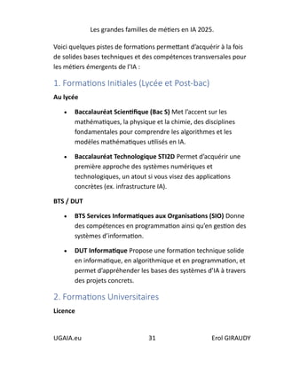 Les grandes familles de métiers en IA 2025.
UGAIA.eu 31 Erol GIRAUDY
Voici quelques pistes de formations permettant d’acquérir à la fois
de solides bases techniques et des compétences transversales pour
les métiers émergents de l’IA :
1. Formations Initiales (Lycée et Post-bac)
Au lycée
• Baccalauréat Scientifique (Bac S) Met l’accent sur les
mathématiques, la physique et la chimie, des disciplines
fondamentales pour comprendre les algorithmes et les
modèles mathématiques utilisés en IA.
• Baccalauréat Technologique STI2D Permet d’acquérir une
première approche des systèmes numériques et
technologiques, un atout si vous visez des applications
concrètes (ex. infrastructure IA).
BTS / DUT
• BTS Services Informatiques aux Organisations (SIO) Donne
des compétences en programmation ainsi qu’en gestion des
systèmes d’information.
• DUT Informatique Propose une formation technique solide
en informatique, en algorithmique et en programmation, et
permet d’appréhender les bases des systèmes d’IA à travers
des projets concrets.
2. Formations Universitaires
Licence
 