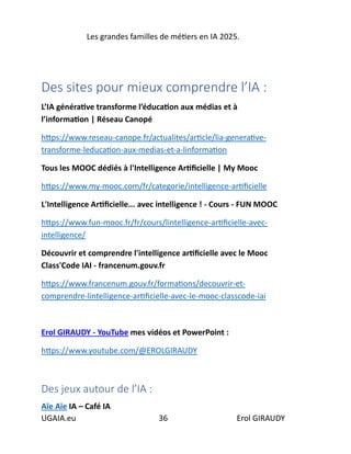 Les grandes familles de métiers en IA 2025.
UGAIA.eu 36 Erol GIRAUDY
Des sites pour mieux comprendre l’IA :
L’IA générative transforme l’éducation aux médias et à
l’information | Réseau Canopé
https://www.reseau-canope.fr/actualites/article/lia-generative-
transforme-leducation-aux-medias-et-a-linformation
Tous les MOOC dédiés à l'Intelligence Artificielle | My Mooc
https://www.my-mooc.com/fr/categorie/intelligence-artificielle
L'Intelligence Artificielle... avec intelligence ! - Cours - FUN MOOC
https://www.fun-mooc.fr/fr/cours/lintelligence-artificielle-avec-
intelligence/
Découvrir et comprendre l'intelligence artificielle avec le Mooc
Class'Code IAI - francenum.gouv.fr
https://www.francenum.gouv.fr/formations/decouvrir-et-
comprendre-lintelligence-artificielle-avec-le-mooc-classcode-iai
Erol GIRAUDY - YouTube mes vidéos et PowerPoint :
https://www.youtube.com/@EROLGIRAUDY
Des jeux autour de l’IA :
Aïe Aïe IA – Café IA
 