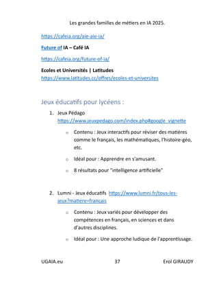 Les grandes familles de métiers en IA 2025.
UGAIA.eu 37 Erol GIRAUDY
https://cafeia.org/aie-aie-ia/
Future of IA – Café IA
https://cafeia.org/future-of-ia/
Ecoles et Universités | Latitudes
https://www.latitudes.cc/offres/ecoles-et-universites
Jeux éducatifs pour lycéens :
1. Jeux Pédago
https://www.jeuxpedago.com/index.php#google_vignette
o Contenu : Jeux interactifs pour réviser des matières
comme le français, les mathématiques, l'histoire-géo,
etc.
o Idéal pour : Apprendre en s'amusant.
o 8 résultats pour "intelligence artificielle"
2. Lumni - Jeux éducatifs https://www.lumni.fr/tous-les-
jeux?matiere=francais
o Contenu : Jeux variés pour développer des
compétences en français, en sciences et dans
d'autres disciplines.
o Idéal pour : Une approche ludique de l'apprentissage.
 