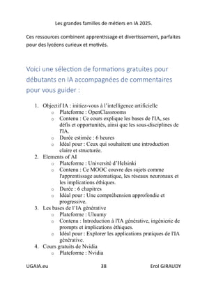 Les grandes familles de métiers en IA 2025.
UGAIA.eu 38 Erol GIRAUDY
Ces ressources combinent apprentissage et divertissement, parfaites
pour des lycéens curieux et motivés.
Voici une sélection de formations gratuites pour
débutants en IA accompagnées de commentaires
pour vous guider :
1. Objectif IA : initiez-vous à l’intelligence artificielle
o Plateforme : OpenClassrooms
o Contenu : Ce cours explique les bases de l'IA, ses
défis et opportunités, ainsi que les sous-disciplines de
l'IA.
o Durée estimée : 6 heures
o Idéal pour : Ceux qui souhaitent une introduction
claire et structurée.
2. Elements of AI
o Plateforme : Université d’Helsinki
o Contenu : Ce MOOC couvre des sujets comme
l'apprentissage automatique, les réseaux neuronaux et
les implications éthiques.
o Durée : 6 chapitres
o Idéal pour : Une compréhension approfondie et
progressive.
3. Les bases de l’IA générative
o Plateforme : Uluumy
o Contenu : Introduction à l'IA générative, ingénierie de
prompts et implications éthiques.
o Idéal pour : Explorer les applications pratiques de l'IA
générative.
4. Cours gratuits de Nvidia
o Plateforme : Nvidia
 