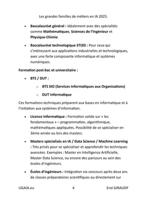 Les grandes familles de métiers en IA 2025.
UGAIA.eu 4 Erol GIRAUDY
• Baccalauréat général : Idéalement avec des spécialités
comme Mathématiques, Sciences de l’Ingénieur et
Physique-Chimie.
• Baccalauréat technologique STI2D : Pour ceux qui
s’intéressent aux applications industrielles et technologiques,
avec une forte composante informatique et systèmes
numériques.
Formation post-bac et universitaire :
• BTS / DUT :
o BTS SIO (Services Informatiques aux Organisations)
o DUT Informatique
Ces formations techniques préparent aux bases en informatique et à
l’initiation aux systèmes d’information.
• Licence Informatique : Formation solide sur « les
fondamentaux » – programmation, algorithmique,
mathématiques appliquées. Possibilité de se spécialiser en
3ème année ou lors des masters.
• Masters spécialisés en IA / Data Science / Machine Learning
: Très prisés pour se spécialiser et approfondir les techniques
avancées. Exemples : Master en Intelligence Artificielle,
Master Data Science, ou encore des parcours au sein des
écoles d’ingénieurs.
• Écoles d’ingénieurs : Intégration via concours après deux ans
de classes préparatoires scientifiques ou directement sur
 