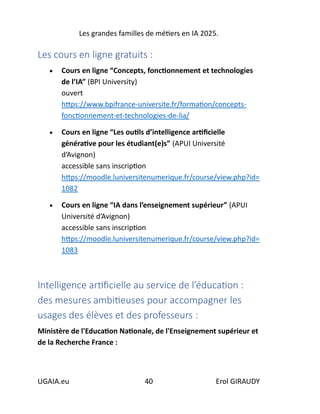Les grandes familles de métiers en IA 2025.
UGAIA.eu 40 Erol GIRAUDY
Les cours en ligne gratuits :
• Cours en ligne “Concepts, fonctionnement et technologies
de l’IA” (BPI University)
ouvert
https://www.bpifrance-universite.fr/formation/concepts-
fonctionnement-et-technologies-de-lia/
• Cours en ligne “Les outils d’intelligence artificielle
générative pour les étudiant(e)s” (APUI Université
d’Avignon)
accessible sans inscription
https://moodle.luniversitenumerique.fr/course/view.php?id=
1082
• Cours en ligne “IA dans l’enseignement supérieur” (APUI
Université d’Avignon)
accessible sans inscription
https://moodle.luniversitenumerique.fr/course/view.php?id=
1083
Intelligence artificielle au service de l’éducation :
des mesures ambitieuses pour accompagner les
usages des élèves et des professeurs :
Ministère de l'Education Nationale, de l'Enseignement supérieur et
de la Recherche France :
 