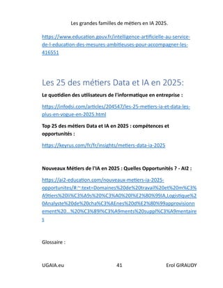 Les grandes familles de métiers en IA 2025.
UGAIA.eu 41 Erol GIRAUDY
https://www.education.gouv.fr/intelligence-artificielle-au-service-
de-l-education-des-mesures-ambitieuses-pour-accompagner-les-
416551
Les 25 des métiers Data et IA en 2025:
Le quotidien des utilisateurs de l'informatique en entreprise :
https://infodsi.com/articles/204547/les-25-metiers-ia-et-data-les-
plus-en-vogue-en-2025.html
Top 25 des métiers Data et IA en 2025 : compétences et
opportunités :
https://keyrus.com/fr/fr/insights/metiers-data-ia-2025
Nouveaux Métiers de l'IA en 2025 : Quelles Opportunités ? - AI2 :
https://ai2-education.com/nouveaux-metiers-ia-2025-
opportunites/#:~:text=Domaines%20de%20travail%20et%20m%C3%
A9tiers%20li%C3%A9s%20%C3%A0%20l%E2%80%99IA,Logistique%2
0Analyste%20de%20cha%C3%AEnes%20d%E2%80%99approvisionn
ement%20...%20%C3%89l%C3%A9ments%20suppl%C3%A9mentaire
s
Glossaire :
 