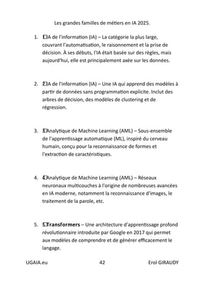 Les grandes familles de métiers en IA 2025.
UGAIA.eu 42 Erol GIRAUDY
1. 1⃣ IA de l'information (IA) – La catégorie la plus large,
couvrant l'automatisation, le raisonnement et la prise de
décision. À ses débuts, l'IA était basée sur des règles, mais
aujourd'hui, elle est principalement axée sur les données.
2. 2⃣ IA de l'information (IA) – Une IA qui apprend des modèles à
partir de données sans programmation explicite. Inclut des
arbres de décision, des modèles de clustering et de
régression.
3. 3⃣ Analytique de Machine Learning (AML) – Sous-ensemble
de l'apprentissage automatique (ML), inspiré du cerveau
humain, conçu pour la reconnaissance de formes et
l'extraction de caractéristiques.
4. 4⃣ Analytique de Machine Learning (AML) – Réseaux
neuronaux multicouches à l'origine de nombreuses avancées
en IA moderne, notamment la reconnaissance d'images, le
traitement de la parole, etc.
5. 5⃣ 𝗧𝗿𝗮𝗻𝘀𝗳𝗼𝗿𝗺𝗲𝗿𝘀 – Une architecture d'apprentissage profond
révolutionnaire introduite par Google en 2017 qui permet
aux modèles de comprendre et de générer efficacement le
langage.
 