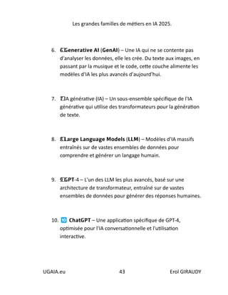Les grandes familles de métiers en IA 2025.
UGAIA.eu 43 Erol GIRAUDY
6. 6⃣ 𝗚𝗲𝗻𝗲𝗿𝗮𝘁𝗶𝘃𝗲 𝗔𝗜 (𝗚𝗲𝗻𝗔𝗜) – Une IA qui ne se contente pas
d'analyser les données, elle les crée. Du texte aux images, en
passant par la musique et le code, cette couche alimente les
modèles d'IA les plus avancés d'aujourd'hui.
7. 7⃣ IA générative (IA) – Un sous-ensemble spécifique de l'IA
générative qui utilise des transformateurs pour la génération
de texte.
8. 8⃣ 𝗟𝗮𝗿𝗴𝗲 𝗟𝗮𝗻𝗴𝘂𝗮𝗴𝗲 𝗠𝗼𝗱𝗲𝗹𝘀 (𝗟𝗟𝗠) – Modèles d'IA massifs
entraînés sur de vastes ensembles de données pour
comprendre et générer un langage humain.
9. 9⃣ 𝗚𝗣𝗧-4 – L'un des LLM les plus avancés, basé sur une
architecture de transformateur, entraîné sur de vastes
ensembles de données pour générer des réponses humaines.
10. 𝗖𝗵𝗮𝘁𝗚𝗣𝗧 – Une application spécifique de GPT-4,
optimisée pour l'IA conversationnelle et l'utilisation
interactive.
 