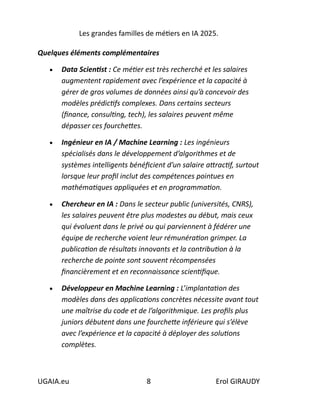 Les grandes familles de métiers en IA 2025.
UGAIA.eu 8 Erol GIRAUDY
Quelques éléments complémentaires
• Data Scientist : Ce métier est très recherché et les salaires
augmentent rapidement avec l’expérience et la capacité à
gérer de gros volumes de données ainsi qu’à concevoir des
modèles prédictifs complexes. Dans certains secteurs
(finance, consulting, tech), les salaires peuvent même
dépasser ces fourchettes.
• Ingénieur en IA / Machine Learning : Les ingénieurs
spécialisés dans le développement d’algorithmes et de
systèmes intelligents bénéficient d’un salaire attractif, surtout
lorsque leur profil inclut des compétences pointues en
mathématiques appliquées et en programmation.
• Chercheur en IA : Dans le secteur public (universités, CNRS),
les salaires peuvent être plus modestes au début, mais ceux
qui évoluent dans le privé ou qui parviennent à fédérer une
équipe de recherche voient leur rémunération grimper. La
publication de résultats innovants et la contribution à la
recherche de pointe sont souvent récompensées
financièrement et en reconnaissance scientifique.
• Développeur en Machine Learning : L’implantation des
modèles dans des applications concrètes nécessite avant tout
une maîtrise du code et de l’algorithmique. Les profils plus
juniors débutent dans une fourchette inférieure qui s’élève
avec l’expérience et la capacité à déployer des solutions
complètes.
 
