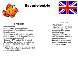 Aquariologiste



                                                         English
               Français                        ●Aquariologist
●Aquariologiste.                               ●You must have a training
●Il faut obtenir une formation en
                                               in aquariology and/or in
aquariologie et/ou en biologie et/ou en        the aquaculture and/or
biologie marine.                               marine biology.
●Il faut aussi savoir maîtriser les outils
                                               ●You must know how to

informatiques et avoir des qualifications      use computers and be a
de plongeur professionnel.                     professional diver.
●Diplome :CAP ou bac+2 (minimum).
                                               ●You must maintain fish
●Ce qu’il faut savoir faire : entretenir les
                                               tanks, feed the fish, and
bocaux des poissons, nourrir les               control the stocks.
poissons …
● Assurer la gestion du système GTC et

des stocks du matériel
 