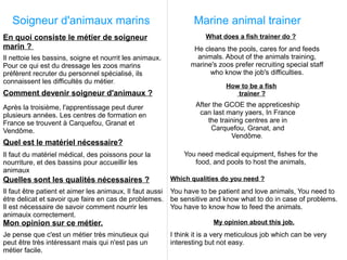 Soigneur d'animaux marins                                       Marine animal trainer
En quoi consiste le métier de soigneur                                 What does a fish trainer do ?
marin ?                                                           He cleans the pools, cares for and feeds
Il nettoie les bassins, soigne et nourrit les animaux.             animals. About of the animals training,
Pour ce qui est du dressage les zoos marins                      marine's zoos prefer recruiting special staff
préfèrent recruter du personnel spécialisé, ils                        who know the job's difficulties.
connaissent les difficultés du métier.
                                                                             How to be a fish
Comment devenir soigneur d'animaux ?                                            trainer ?

Après la troisième, l'apprentissage peut durer                     After the GCOE the appreticeship
plusieurs années. Les centres de formation en                       can last many yaers, In France
France se trouvent à Carquefou, Granat et                              the training centres are in
Vendôme.                                                                Carquefou, Granat, and
                                                                               Vendôme.
Quel est le matériel nécessaire?
Il faut du matériel médical, des poissons pour la              You need medical equipment, fishes for the
nourriture, et des bassins pour accueillir les                    food, and pools to host the animals,
animaux
Quelles sont les qualités nécessaires ?                    Which qualities do you need ?
Il faut être patient et aimer les animaux, Il faut aussi   You have to be patient and love animals, You need to
étre delicat et savoir que faire en cas de problemes.      be sensitive and know what to do in case of problems.
Il est nécessaire de savoir comment nourrir les            You have to know how to feed the animals.
animauix correctement.
Mon opinion sur ce métier.                                               My opinion about this job.
Je pense que c'est un métier très minutieux qui            I think it is a very meticulous job which can be very
peut être très intéressant mais qui n'est pas un           interesting but not easy.
métier facile.
 