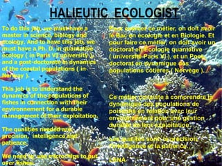 HALIEUTIC ECOLOGIST
To do this job, we must have a        Pour exercer ce métier, on doit avoir
master in science, biology and        le Bac en écologie et en Biologie. Et
ecology. And to have this job, we     pour faire ce métier, on doit avoir un
must have a Ph. D. in quantative      doctorat en Écologie quantative
ecology ( in Paris VI university ),   ( université Paris VI ), et un Post-
and a post-doctorate in dynamics      doctorat en dynamique des
of the coastal populations ( in       populations côtières ( Norvège ).
Norway ).

This job is to understand the
dynamics of the populations of        Ce métier consiste à comprendre la
fishes in connection with their       dynamique des populations de
environnement for a durable           poissons en relation avec leur
management of their exploitation.     environnement pour une gestion
                                      durable de leur exploitation.
The qualities needed are:
precision, intelligence and
                                      Les qualités sont: la précision,
patience.
                                      l'intelligence et la patience.
We need to use microchips to put
over fishes.
                                      LENA
 
