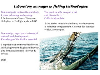 Laboratory manager in fishing technologies
You must go to university and study      You must be able to repair a net
4 years in biology and ecology.          and dismantle it..
Il faut maximum 5 ans d'études en        Collect videos data
biologie et en écologie après le BAC.
                                         Il faut savoir ramender un chalut, le démonter ou
                                         le remonter complètement. Collecter des données
                                         vidéos, acoustiques.
You must get experience in terms of
research and development.
Knowledge of the field is essential

L'expérience en matière de recherche
et développement de gestion de projet.
Une connaissance de la filière et du
terrain.

LOU
 